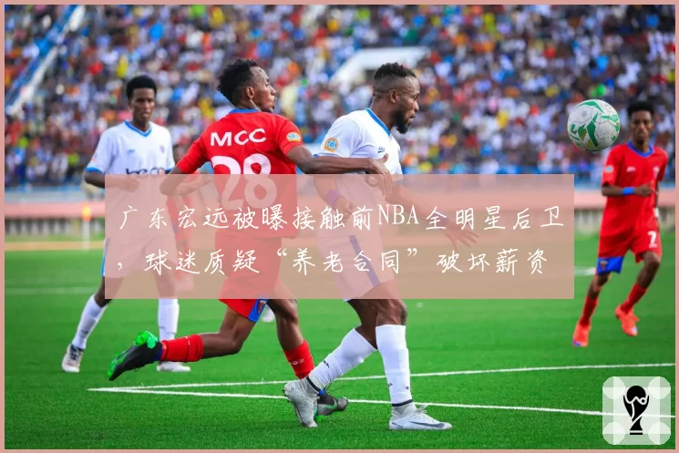 广东宏远被曝接触前NBA全明星后卫，球迷质疑“养老合同”破坏薪资平衡