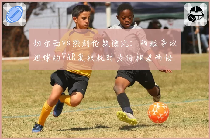 切尔西vs热刺伦敦德比:两粒争议进球的VAR复核耗时为何相差两倍