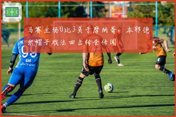 马赛主场0比3负于摩纳哥,本耶德尔帽子戏法回击转会传闻