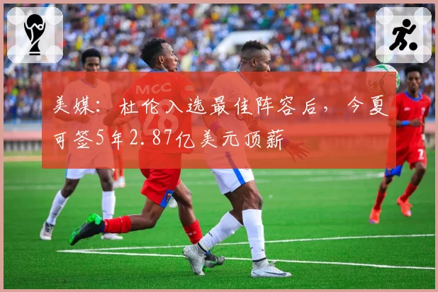 美媒:杜伦入选最佳阵容后,今夏可签5年2.87亿美元顶薪