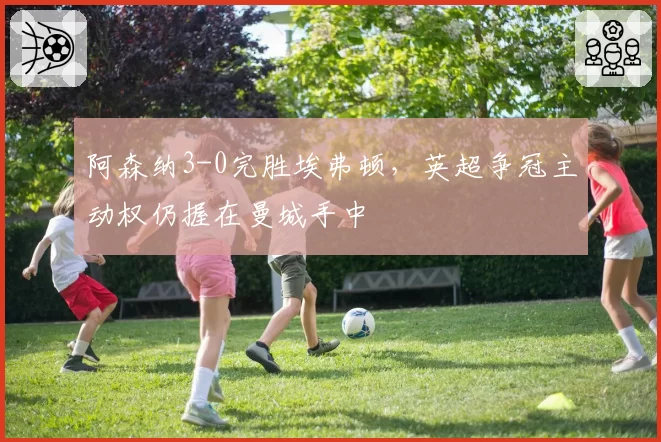 阿森纳3-0完胜埃弗顿,英超争冠主动权仍握在曼城手中