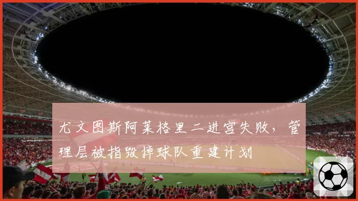 尤文图斯阿莱格里二进宫失败,管理层被指毁掉球队重建计划