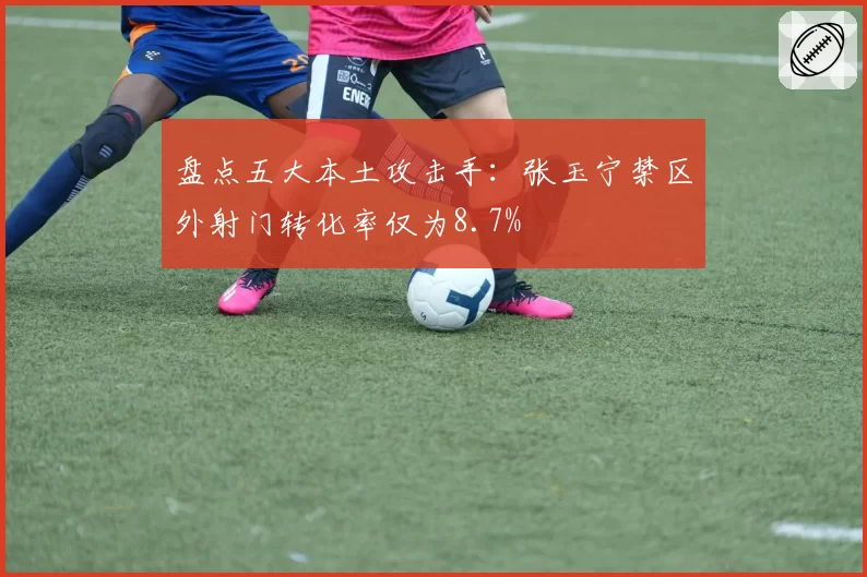 盘点五大本土攻击手：张玉宁禁区外射门转化率仅为8.7%
