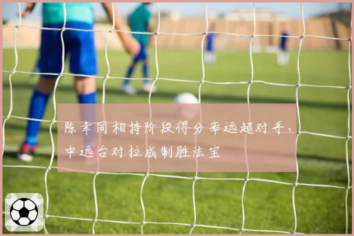 陈幸同相持阶段得分率远超对手,中远台对拉成制胜法宝