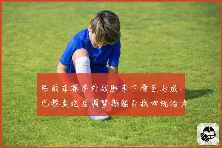 陈雨菲赛季外战胜率下滑至七成，巴黎奥运后调整期能否找回统治力？