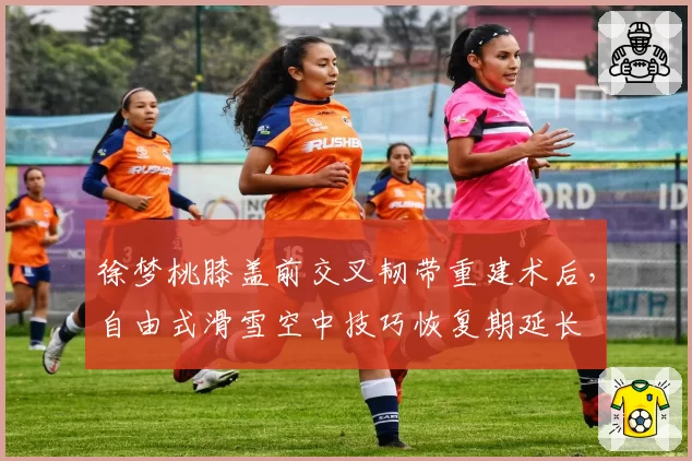 徐梦桃膝盖前交叉韧带重建术后,自由式滑雪空中技巧恢复期延长