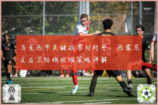 马竞西甲关键战零封对手，西蒙尼五后卫防线收缩策略详解