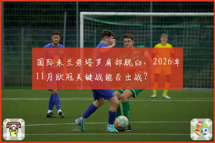 国际米兰劳塔罗肩部脱臼，2026年11月欧冠关键战能否出战？