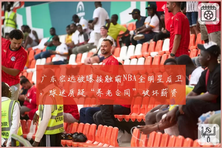 广东宏远被曝接触前NBA全明星后卫，球迷质疑“养老合同”破坏薪资平衡