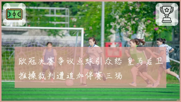 欧冠决赛争议点球引众怒 皇马后卫推搡裁判遭追加停赛三场