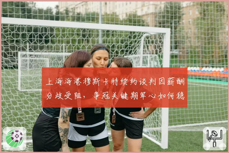 上海海港穆斯卡特续约谈判因薪酬分歧受阻，争冠关键期军心如何稳定？