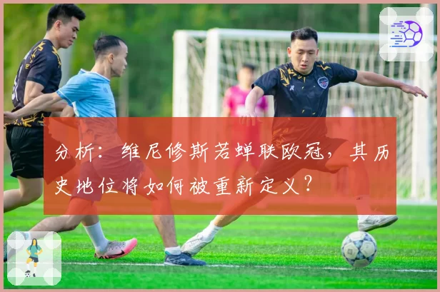 分析：维尼修斯若蝉联欧冠，其历史地位将如何被重新定义？