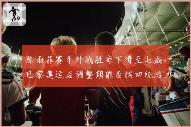 陈雨菲赛季外战胜率下滑至七成，巴黎奥运后调整期能否找回统治力？