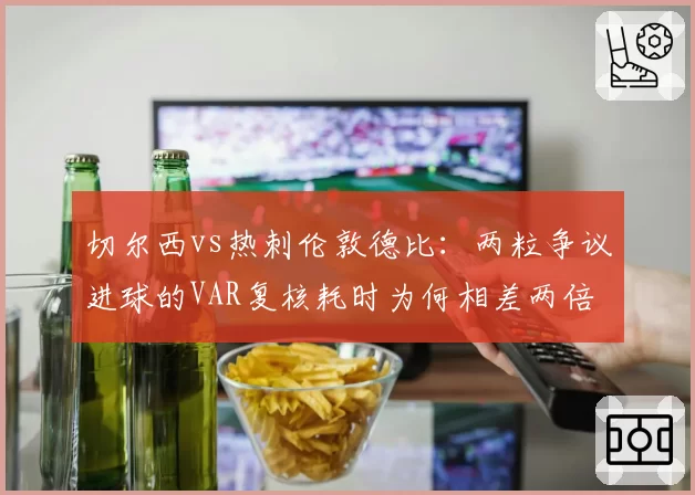 切尔西vs热刺伦敦德比:两粒争议进球的VAR复核耗时为何相差两倍