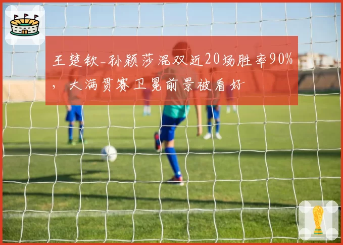 王楚钦_孙颖莎混双近20场胜率90%,大满贯赛卫冕前景被看好