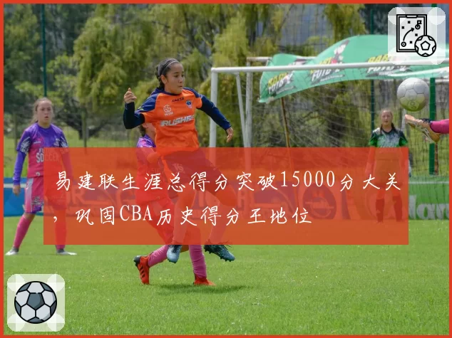 易建联生涯总得分突破15000分大关,巩固CBA历史得分王地位