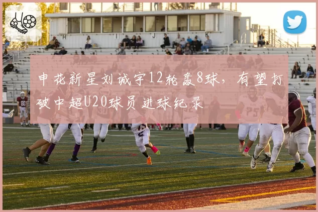 申花新星刘诚宇12轮轰8球,有望打破中超U20球员进球纪录