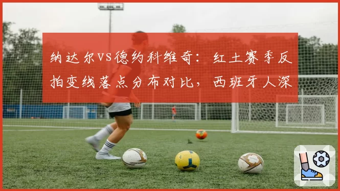 纳达尔vs德约科维奇：红土赛季反拍变线落点分布对比，西班牙人深区比例更高
