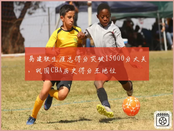 易建联生涯总得分突破15000分大关,巩固CBA历史得分王地位