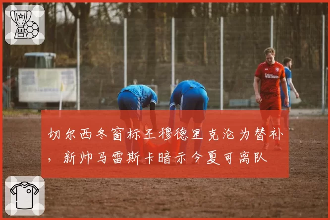 切尔西冬窗标王穆德里克沦为替补，新帅马雷斯卡暗示今夏可离队