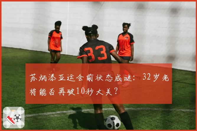 苏炳添亚运会前状态成谜:32岁老将能否再破10秒大关?