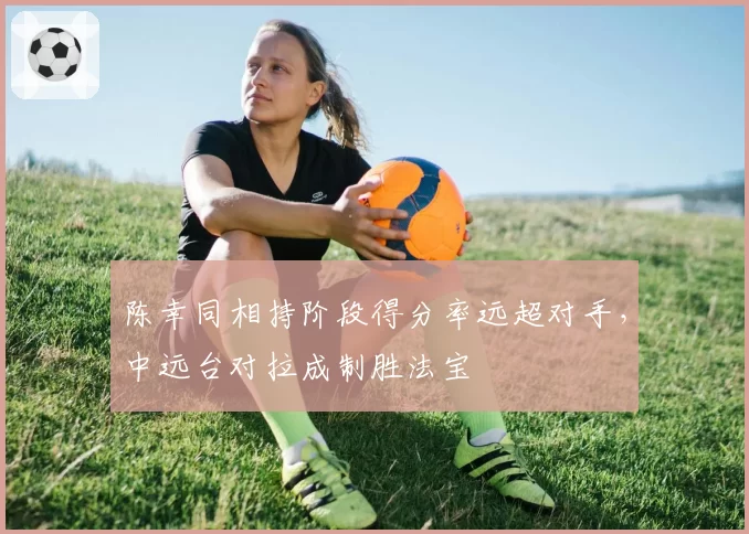 陈幸同相持阶段得分率远超对手,中远台对拉成制胜法宝