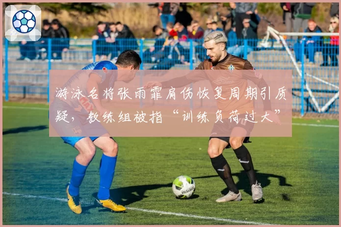 游泳名将张雨霏肩伤恢复周期引质疑,教练组被指“训练负荷过大”