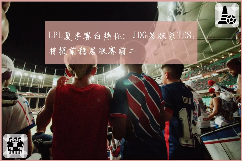 LPL夏季赛白热化:JDG若双杀TES,将提前稳居联赛前二