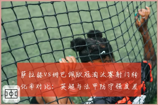 萨拉赫vs姆巴佩欧冠淘汰赛射门转化率对比：英超与法甲防守强度差异显现