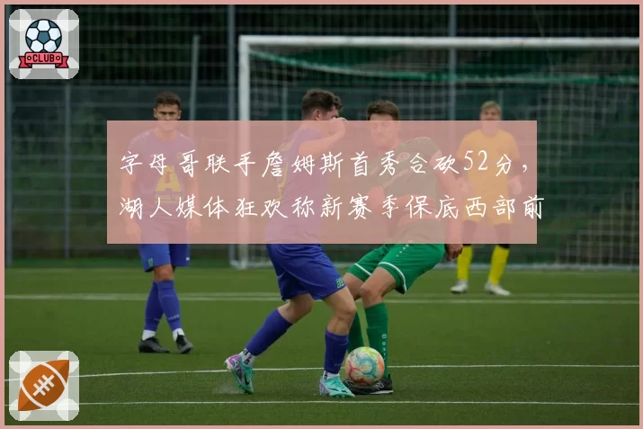 字母哥联手詹姆斯首秀合砍52分,湖人媒体狂欢称新赛季保底西部前三__br_