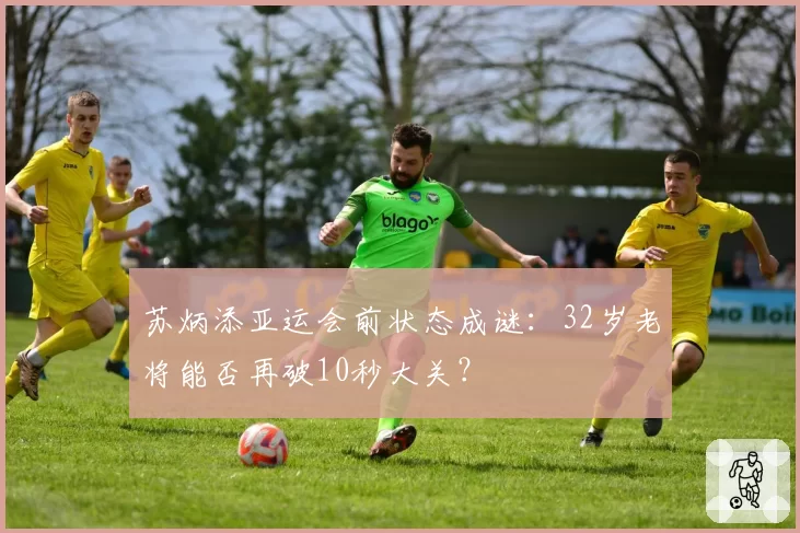 苏炳添亚运会前状态成谜:32岁老将能否再破10秒大关?