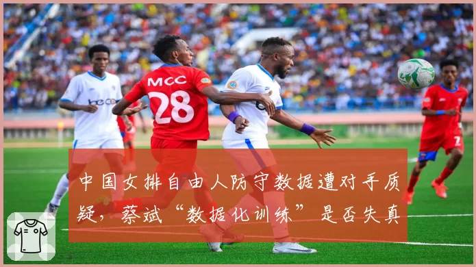 中国女排自由人防守数据遭对手质疑,蔡斌“数据化训练”是否失真