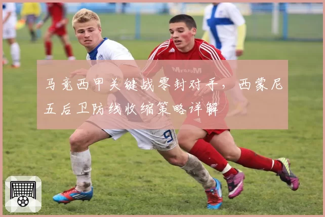 马竞西甲关键战零封对手，西蒙尼五后卫防线收缩策略详解