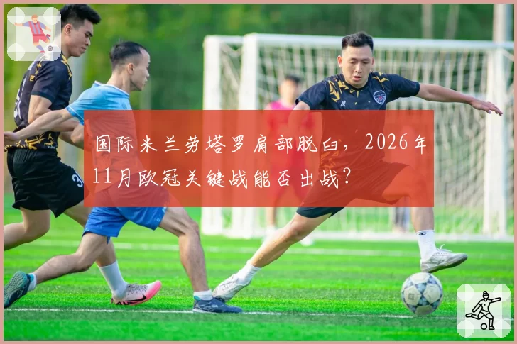 国际米兰劳塔罗肩部脱臼，2026年11月欧冠关键战能否出战？