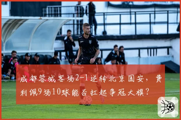 成都蓉城客场2-1逆转北京国安，费利佩9场10球能否扛起争冠大旗？