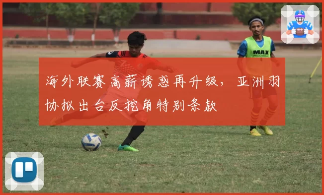 海外联赛高薪诱惑再升级，亚洲羽协拟出台反挖角特别条款