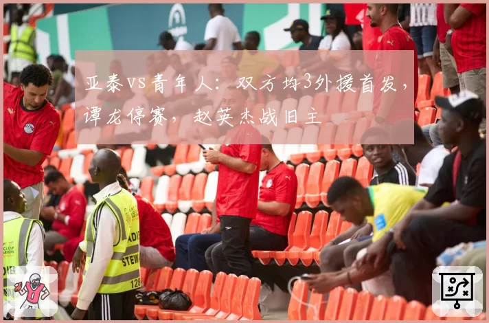 亚泰vs青年人:双方均3外援首发,谭龙停赛,赵英杰战旧主