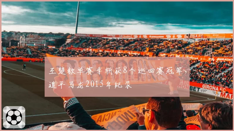王楚钦单赛季斩获8个巡回赛冠军,追平马龙2015年纪录