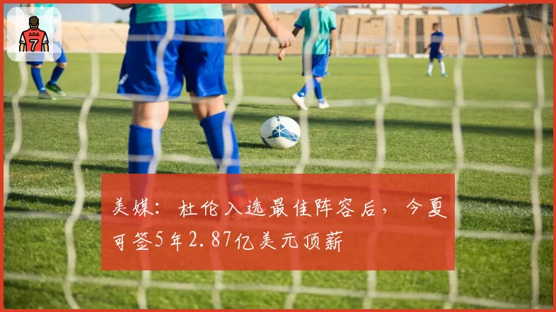 美媒:杜伦入选最佳阵容后,今夏可签5年2.87亿美元顶薪