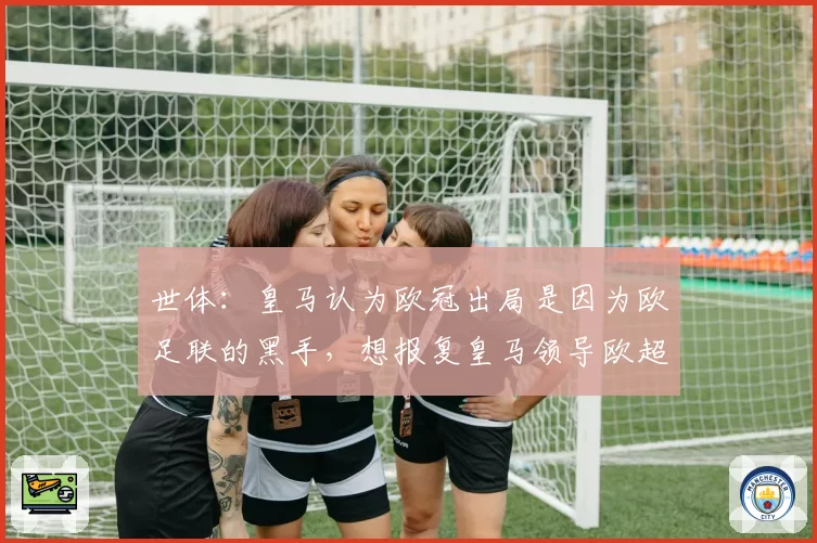 世体：皇马认为欧冠出局是因为欧足联的黑手，想报复皇马领导欧超