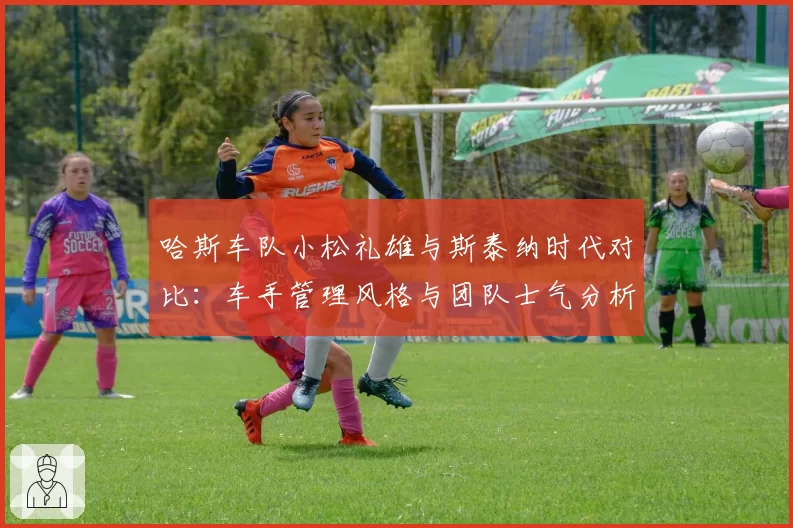 哈斯车队小松礼雄与斯泰纳时代对比:车手管理风格与团队士气分析