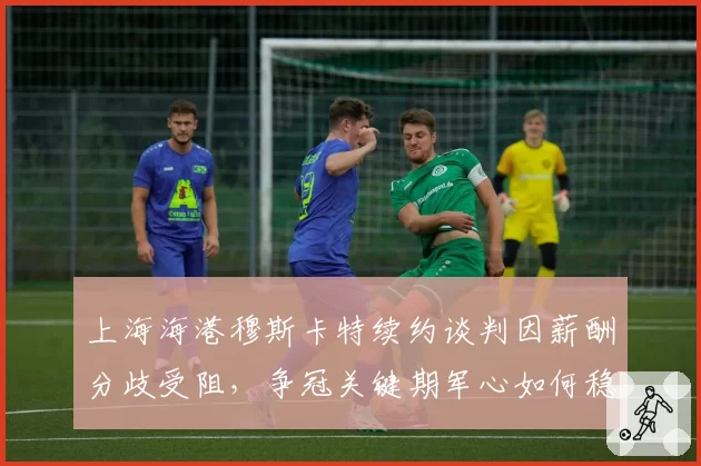 上海海港穆斯卡特续约谈判因薪酬分歧受阻，争冠关键期军心如何稳定？