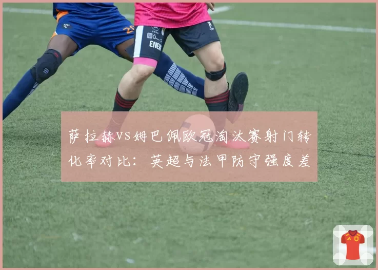 萨拉赫vs姆巴佩欧冠淘汰赛射门转化率对比:英超与法甲防守强度差异显现